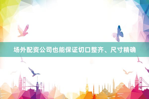 场外配资公司也能保证切口整齐、尺寸精确