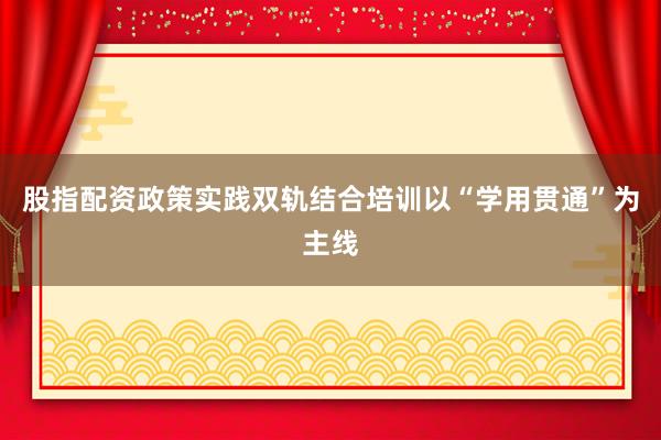 股指配资政策实践双轨结合培训以“学用贯通”为主线