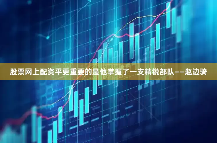 股票网上配资平更重要的是他掌握了一支精锐部队——赵边骑