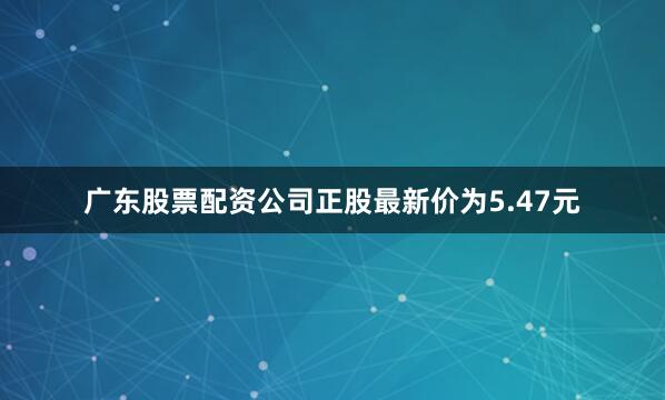 广东股票配资公司正股最新价为5.47元