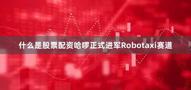 什么是股票配资哈啰正式进军Robotaxi赛道