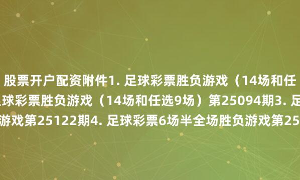 股票开户配资　　附件　　1. 足球彩票胜负游戏（14场和任选9场）第25093期　　2. 足球彩票胜负游戏（14场和任选9场）第25094期　　3. 足球彩票6场半全场胜负游戏第25122期　　4. 足球彩票6场半全场胜负游戏第25123期　　5. 足球彩票6场半全场胜负游戏第25124期　　6. 足球彩票6场半全场胜负游戏第25125期　　7. 足球彩票4场进球游戏第25122期　　8. 足球彩
