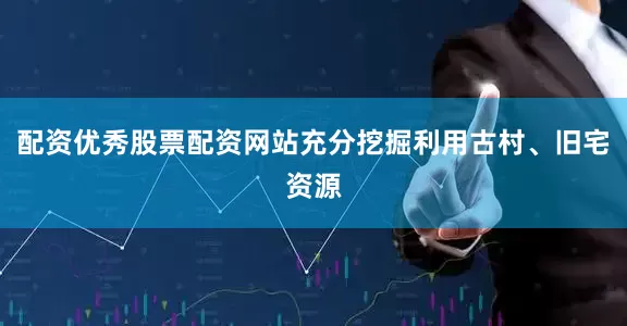 配资优秀股票配资网站充分挖掘利用古村、旧宅资源