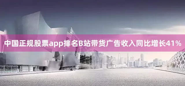 中国正规股票app排名B站带货广告收入同比增长41%