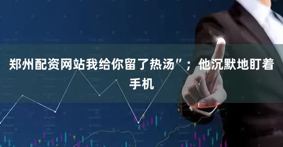 郑州配资网站我给你留了热汤”；他沉默地盯着手机