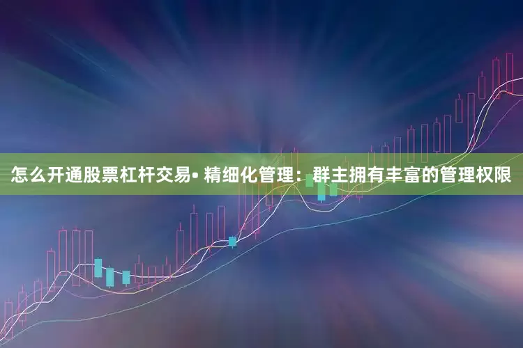 怎么开通股票杠杆交易• 精细化管理：群主拥有丰富的管理权限