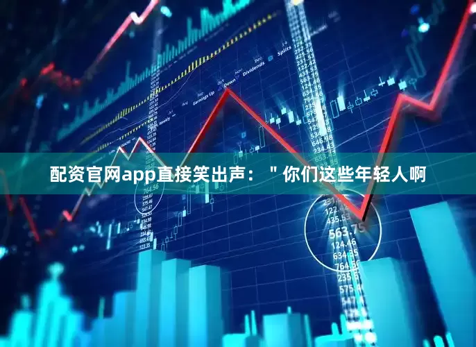 配资官网app直接笑出声：＂你们这些年轻人啊