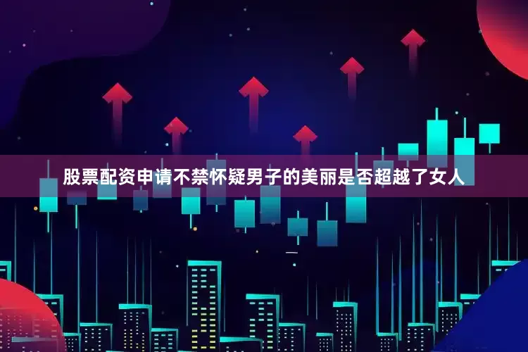 股票配资申请不禁怀疑男子的美丽是否超越了女人