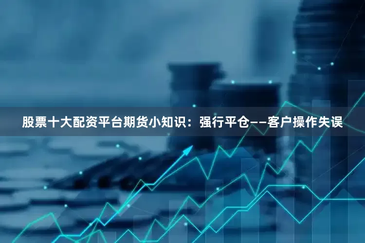 股票十大配资平台期货小知识：强行平仓——客户操作失误