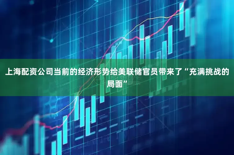 上海配资公司当前的经济形势给美联储官员带来了“充满挑战的局面”