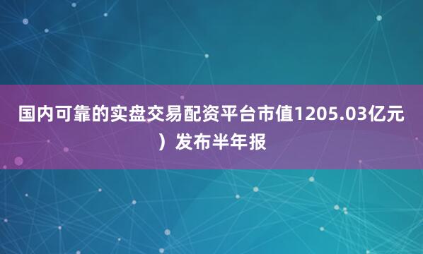 国内可靠的实盘交易配资平台市值1205.03亿元）发布半年报