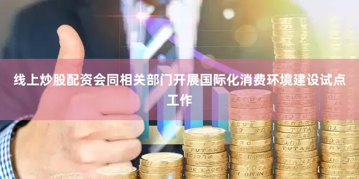 线上炒股配资会同相关部门开展国际化消费环境建设试点工作
