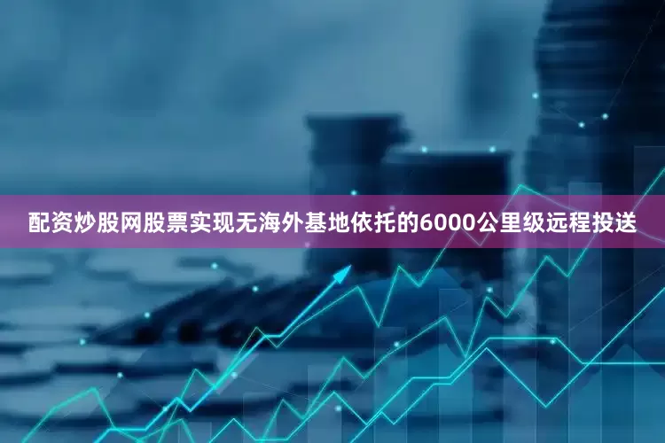 配资炒股网股票实现无海外基地依托的6000公里级远程投送