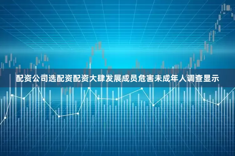 配资公司选配资配资大肆发展成员危害未成年人调查显示