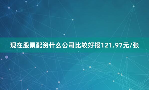 现在股票配资什么公司比较好报121.97元/张