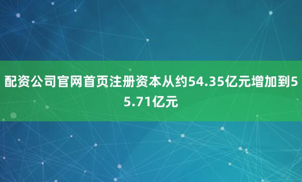 配资公司官网首页注册资本从约54.35亿元增加到55.71亿元