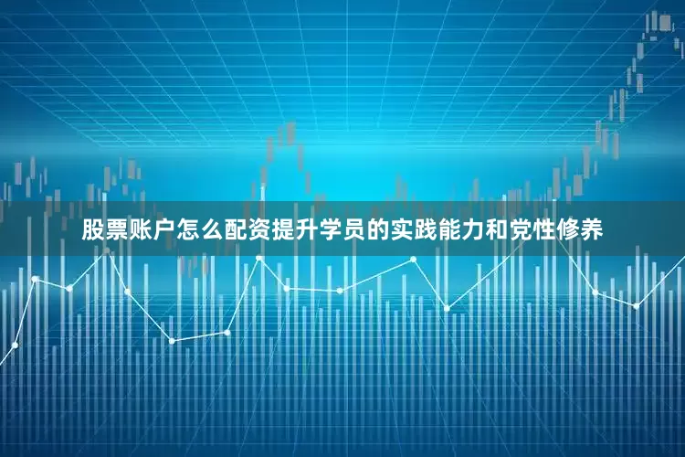 股票账户怎么配资提升学员的实践能力和党性修养