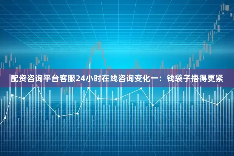 配资咨询平台客服24小时在线咨询变化一：钱袋子捂得更紧
